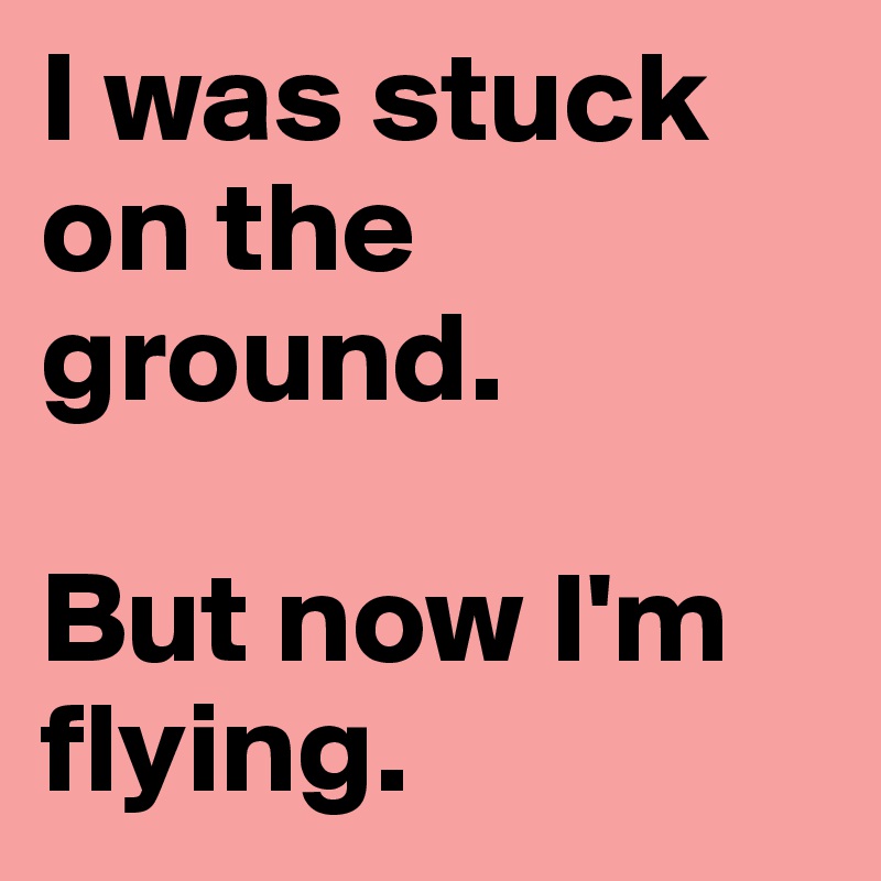 I was stuck on the ground.

But now I'm flying.