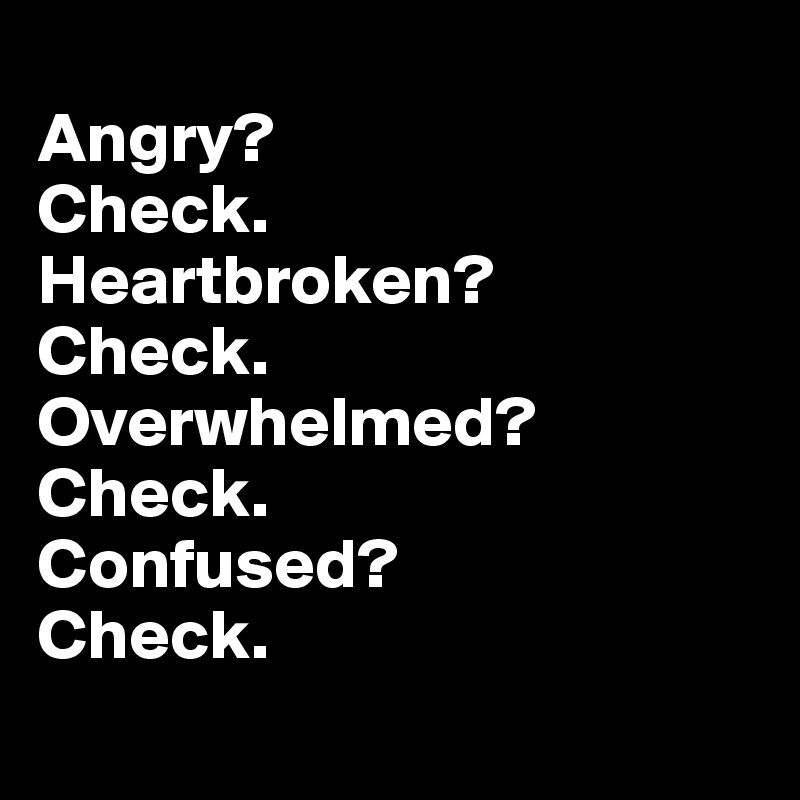 
Angry? 
Check. 
Heartbroken? 
Check.  Overwhelmed? Check. 
Confused?
Check.
