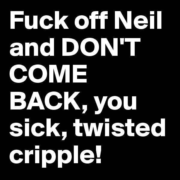 Fuck off Neil and DON'T COME BACK, you sick, twisted cripple!