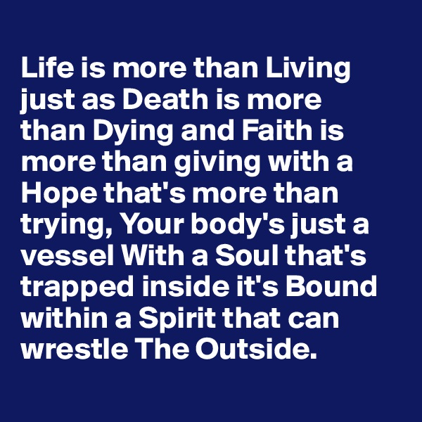 
Life is more than Living just as Death is more 
than Dying and Faith is more than giving with a Hope that's more than trying, Your body's just a vessel With a Soul that's trapped inside it's Bound within a Spirit that can wrestle The Outside.
