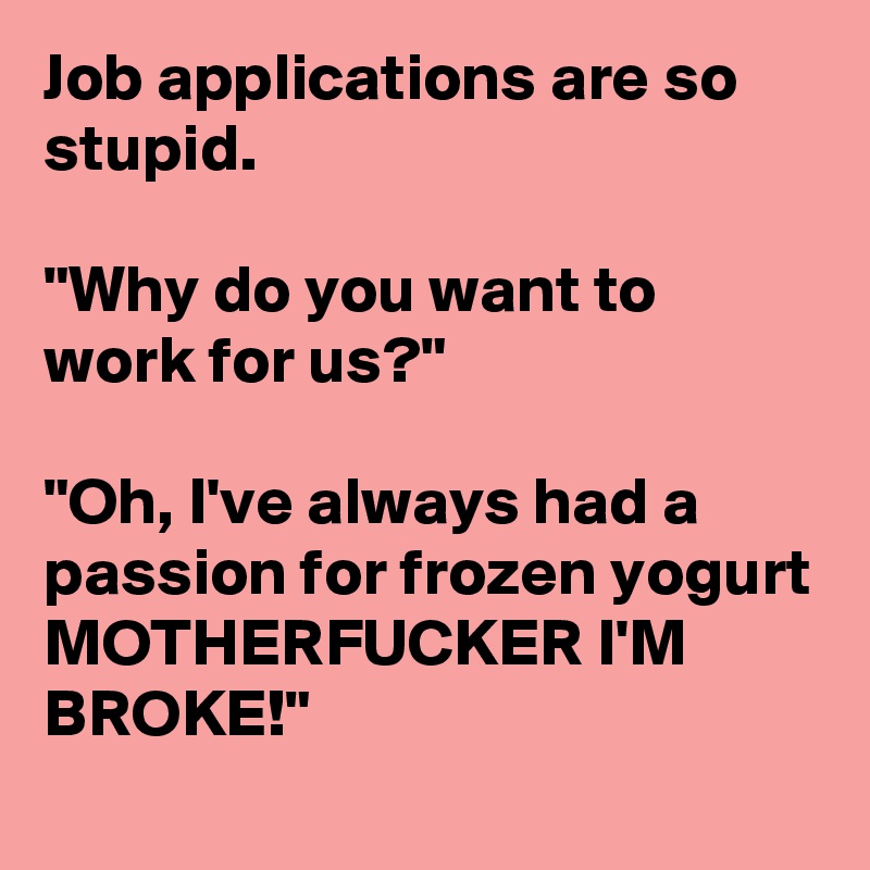 Job applications are so stupid.

"Why do you want to work for us?"

"Oh, I've always had a passion for frozen yogurt MOTHERFUCKER I'M BROKE!"
