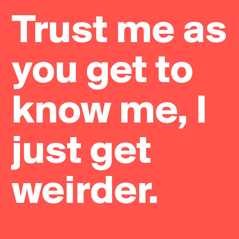Trust me as you get to know me, I just get weirder.