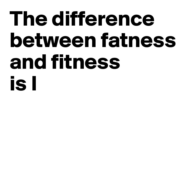 The difference between fatness and fitness 
is I



