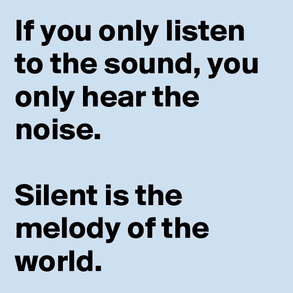 If you only listen to the sound, you only hear the noise.

Silent is the melody of the world.
