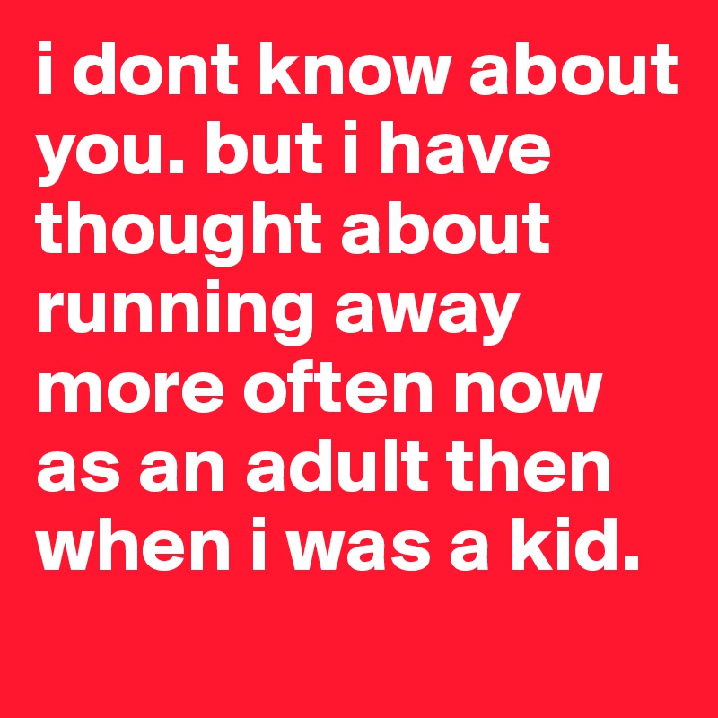 i dont know about you. but i have thought about running away more often now as an adult then when i was a kid. 
