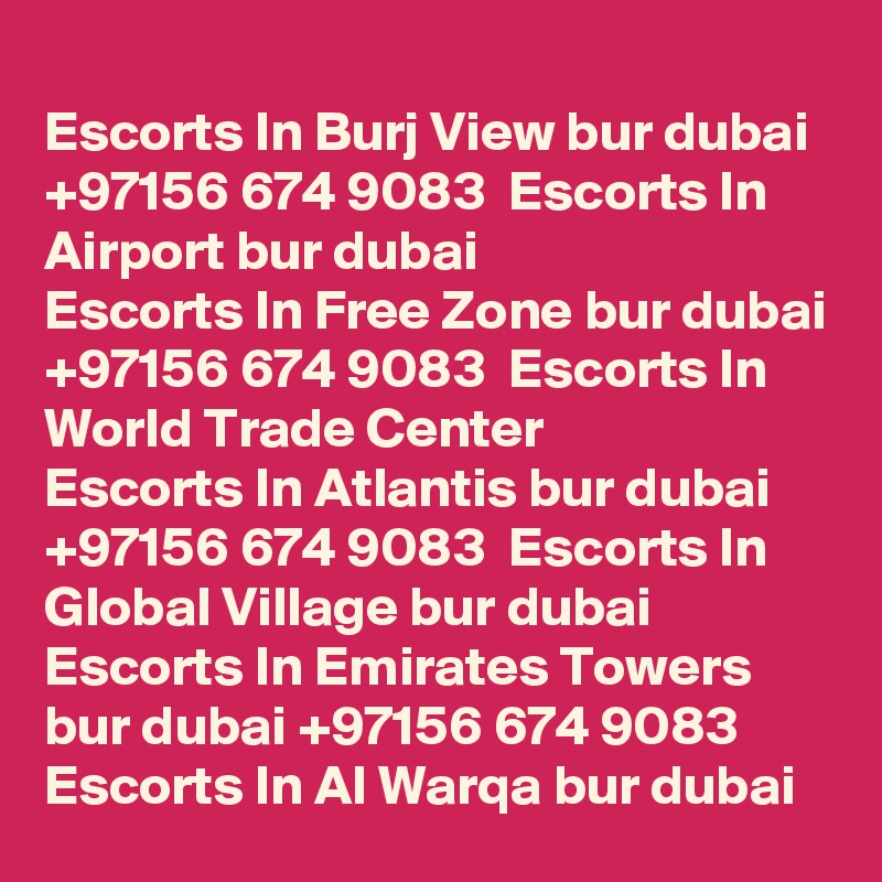 
Escorts In Burj View bur dubai +97156 674 9083  Escorts In Airport bur dubai
Escorts In Free Zone bur dubai +97156 674 9083  Escorts In World Trade Center
Escorts In Atlantis bur dubai +97156 674 9083  Escorts In Global Village bur dubai
Escorts In Emirates Towers bur dubai +97156 674 9083  Escorts In Al Warqa bur dubai