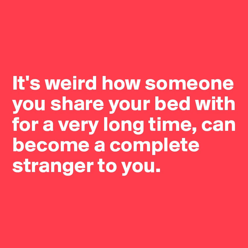 


It's weird how someone you share your bed with for a very long time, can become a complete stranger to you.

