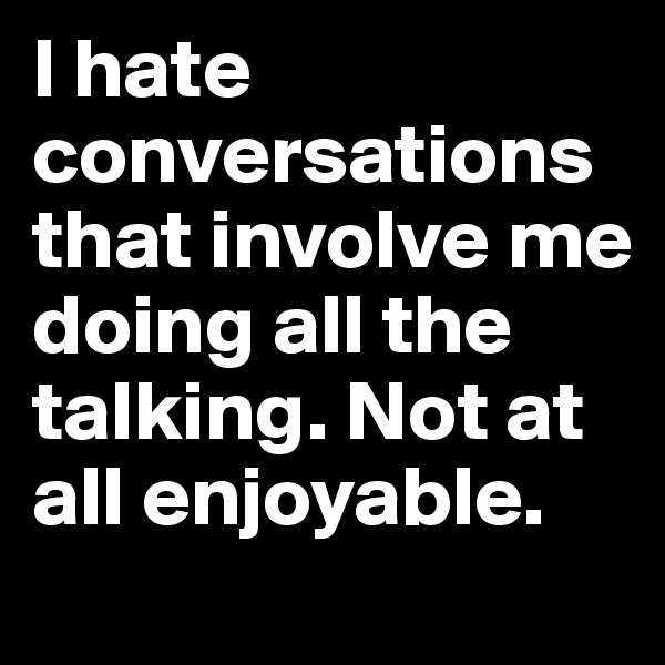 I hate conversations that involve me doing all the talking. Not at all enjoyable.