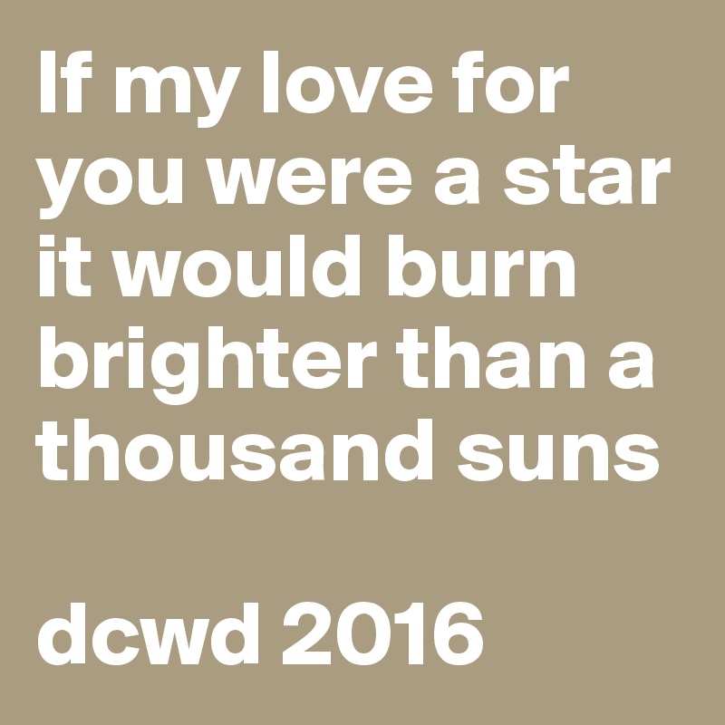 If my love for you were a star it would burn brighter than a thousand suns

dcwd 2016