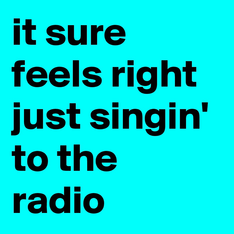 it sure feels right just singin' to the radio
