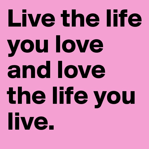 Live the life you love and love the life you live.