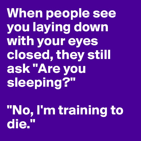 When people see you laying down with your eyes closed, they still ask "Are you sleeping?"

"No, I'm training to die."