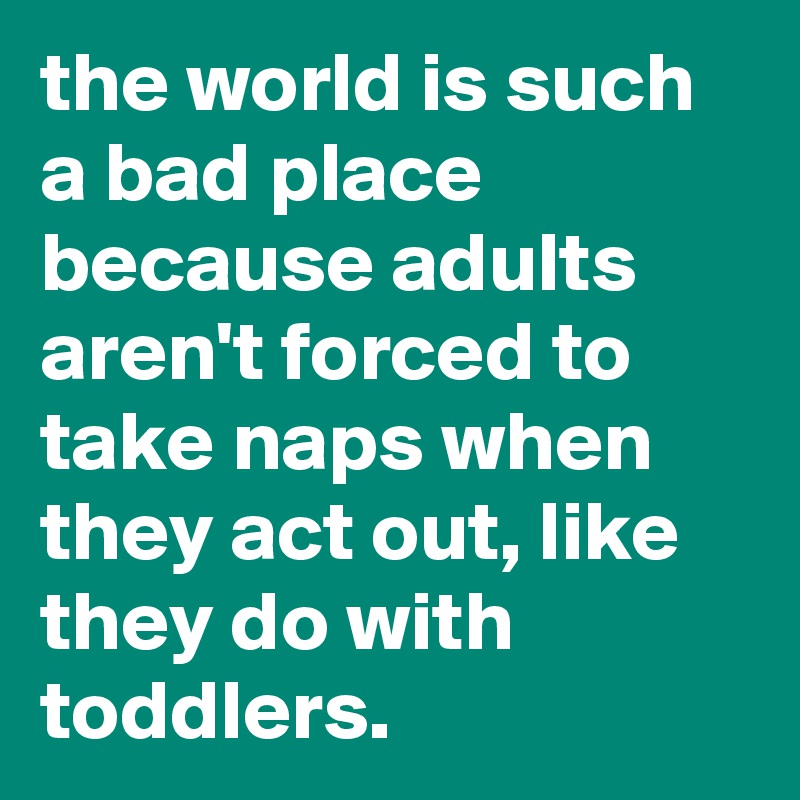 the world is such a bad place because adults aren't forced to take naps when they act out, like they do with toddlers.