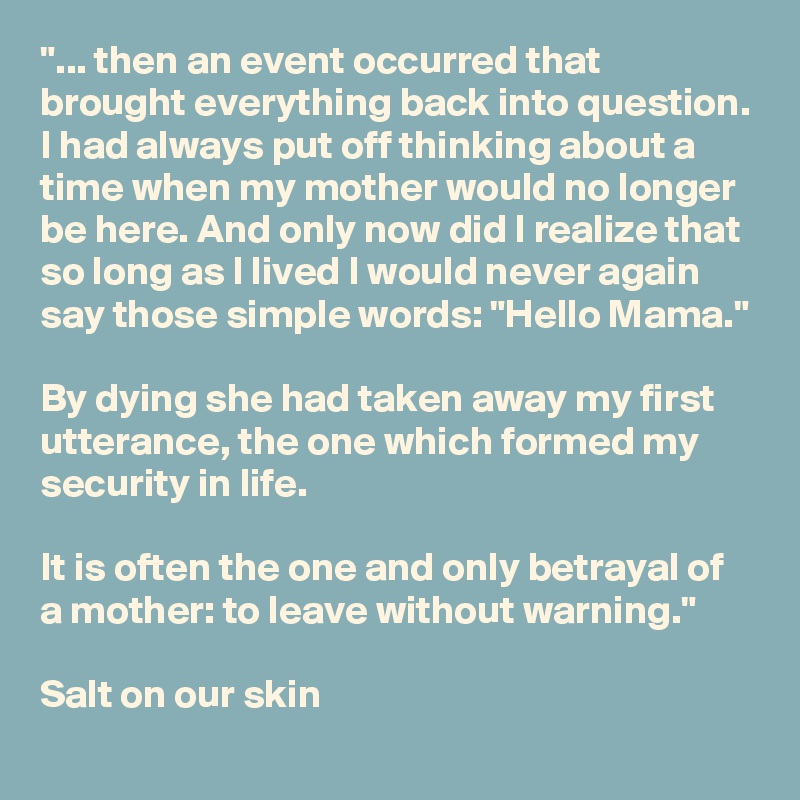 "... then an event occurred that brought everything back into question. I had always put off thinking about a time when my mother would no longer be here. And only now did I realize that so long as I lived I would never again say those simple words: "Hello Mama."

By dying she had taken away my first utterance, the one which formed my security in life. 

It is often the one and only betrayal of a mother: to leave without warning."

Salt on our skin