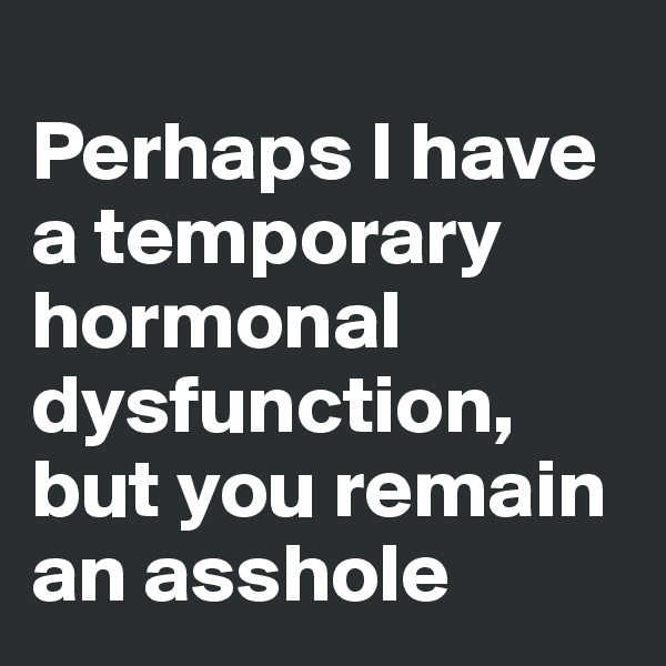 
Perhaps I have a temporary hormonal dysfunction, but you remain an asshole