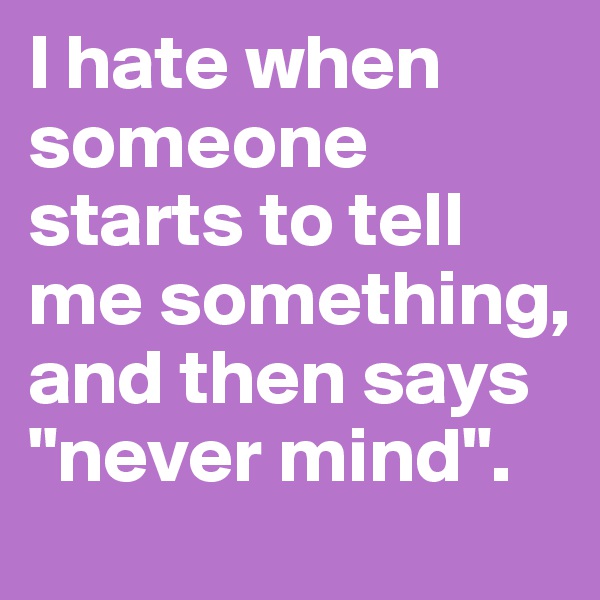 I hate when someone starts to tell me something, and then says "never mind".