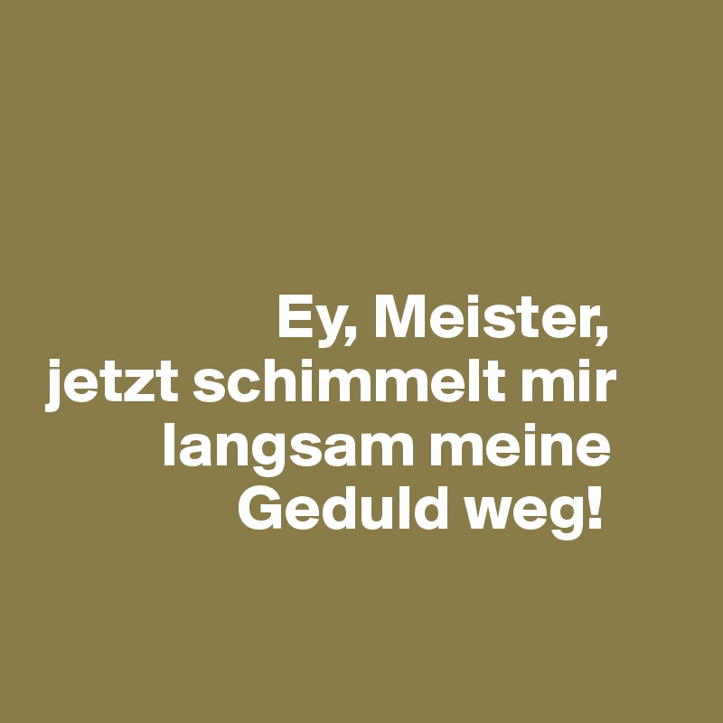 



                   Ey, Meister, 
 jetzt schimmelt mir 
          langsam meine 
                Geduld weg!

