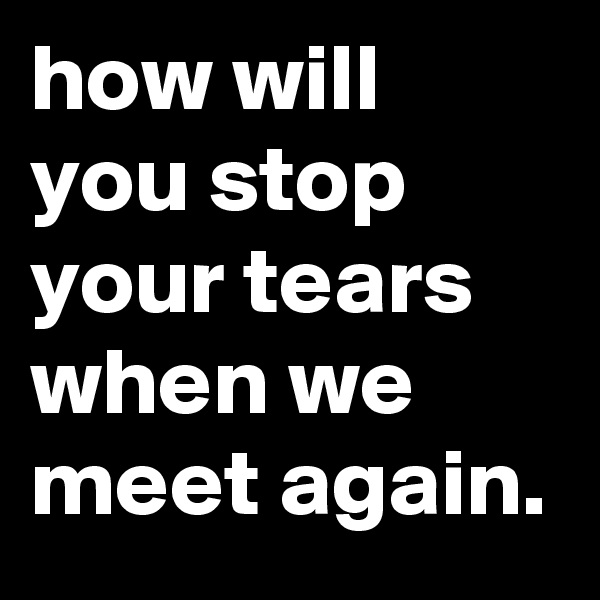 how will you stop your tears 
when we meet again.