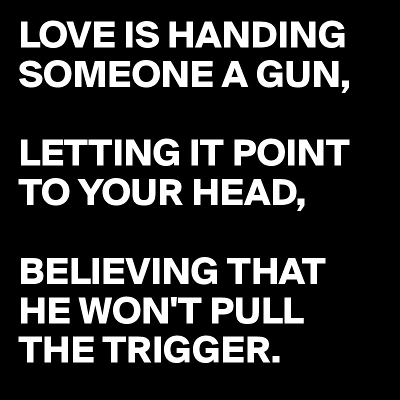 LOVE IS HANDING SOMEONE A GUN, 

LETTING IT POINT TO YOUR HEAD,

BELIEVING THAT HE WON'T PULL THE TRIGGER. 