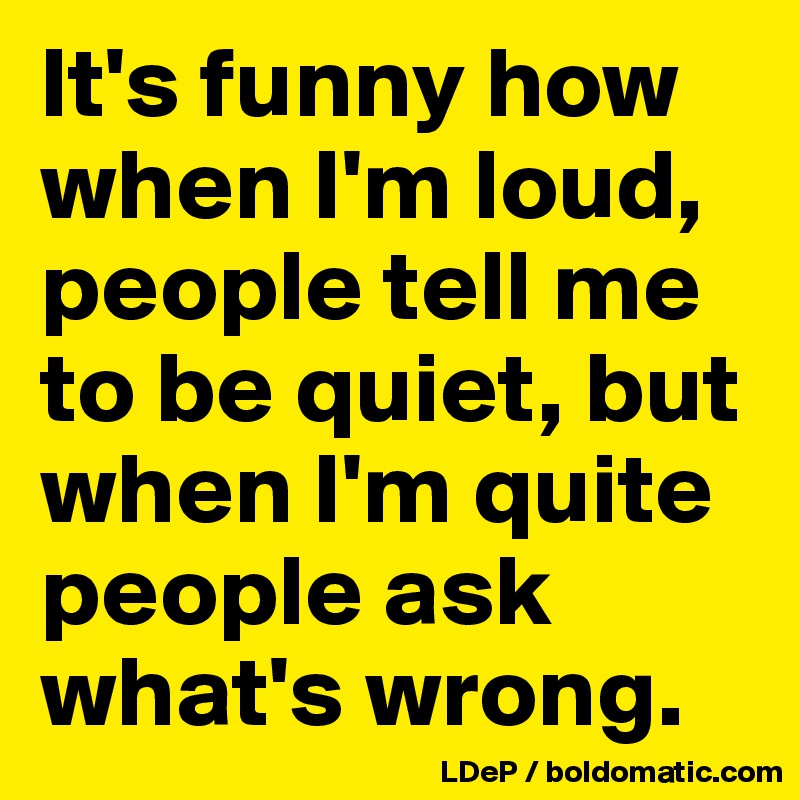 It's funny how when I'm loud, people tell me to be quiet, but when I'm quite people ask what's wrong. 