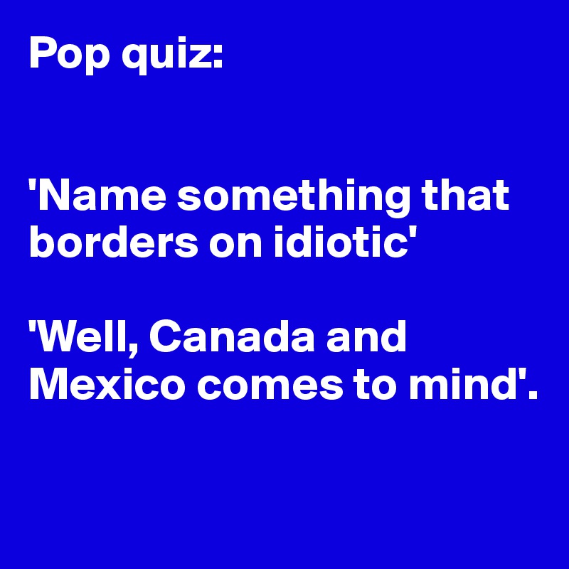 Pop quiz:


'Name something that borders on idiotic'

'Well, Canada and Mexico comes to mind'. 

