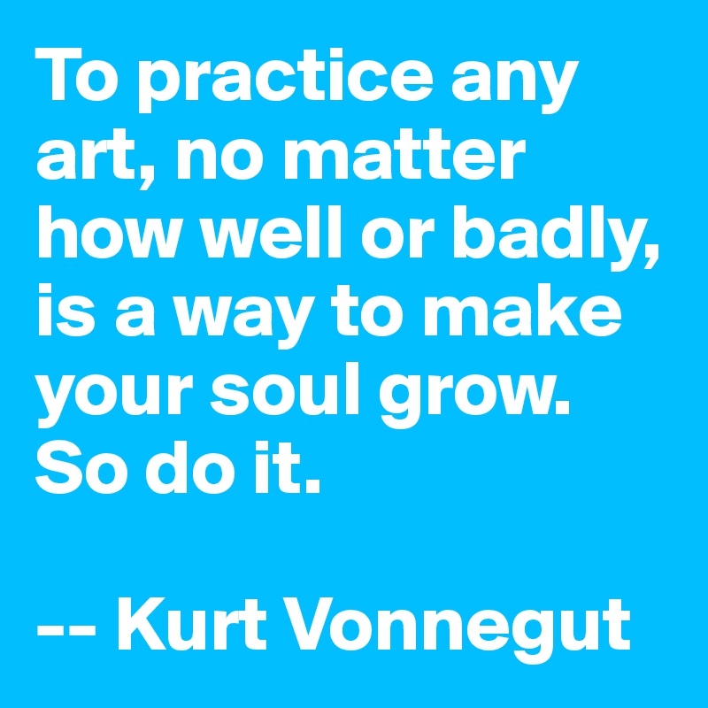 To practice any art, no matter how well or badly, is a way to make your soul grow. So do it.

-- Kurt Vonnegut
