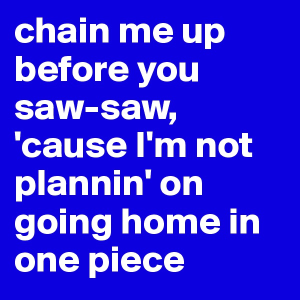 chain me up before you saw-saw, 'cause I'm not plannin' on going home in one piece