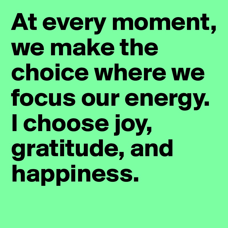 At every moment, we make the choice where we focus our energy. I choose joy, gratitude, and happiness.