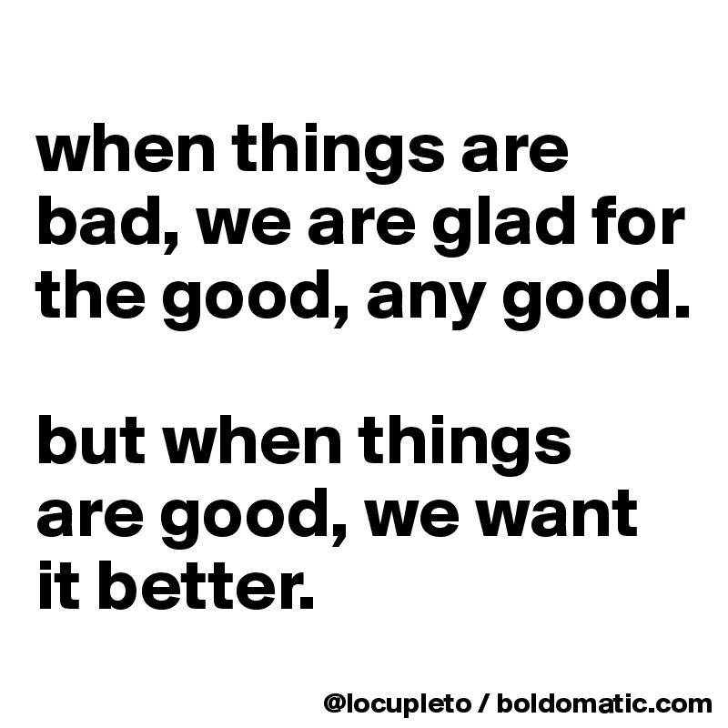 
when things are bad, we are glad for the good, any good. 

but when things are good, we want it better.