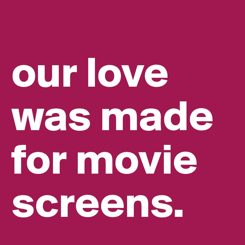 
our love was made for movie screens. 