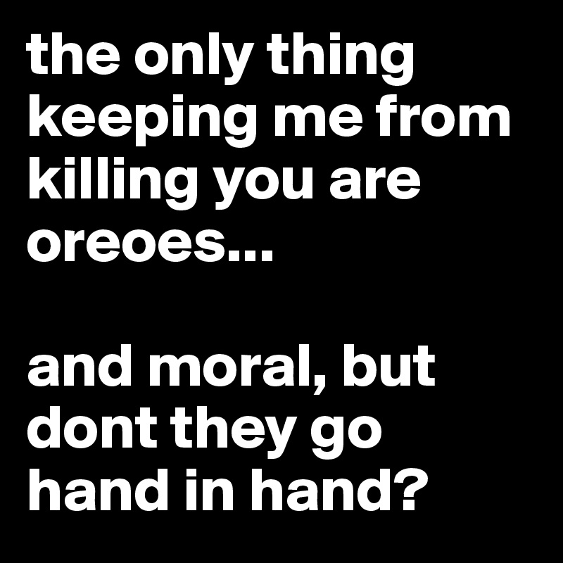 the only thing keeping me from killing you are oreoes...

and moral, but dont they go hand in hand?