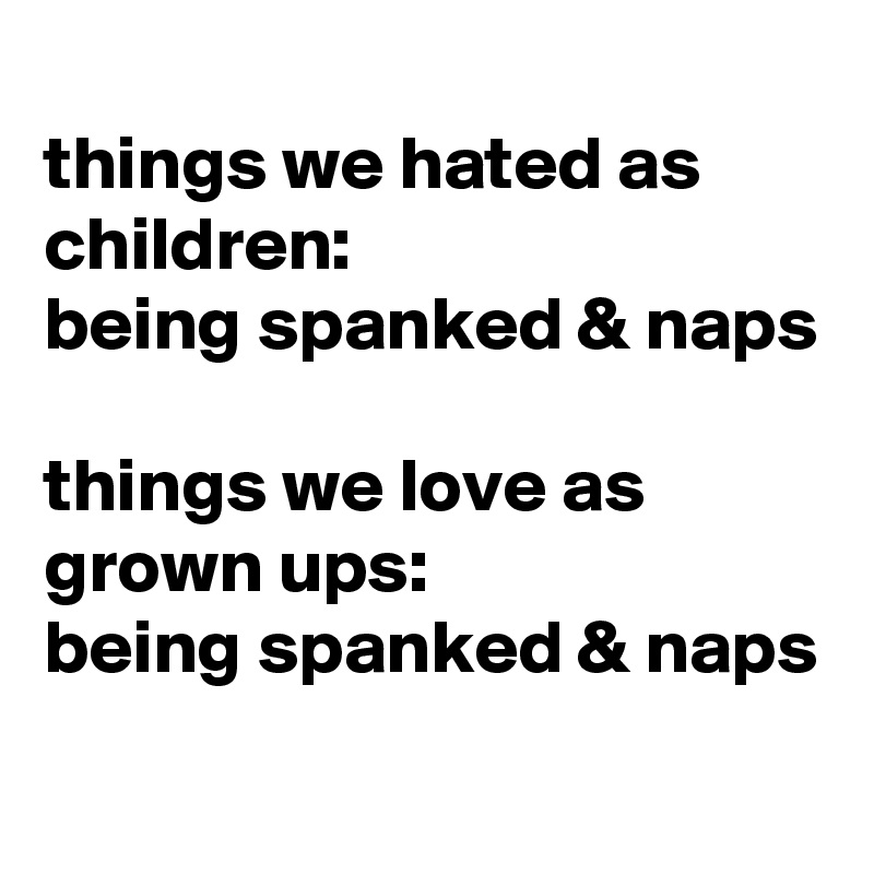 
things we hated as children:
being spanked & naps 

things we love as grown ups:
being spanked & naps 
