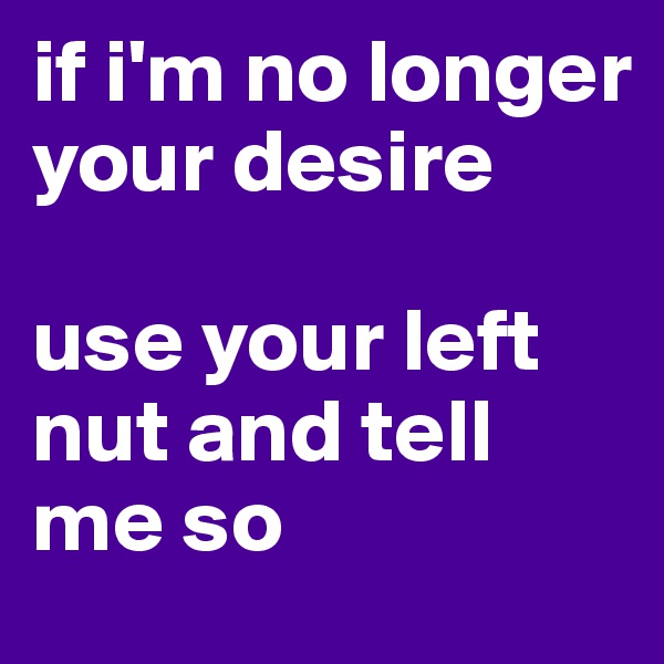 if i'm no longer your desire

use your left nut and tell me so