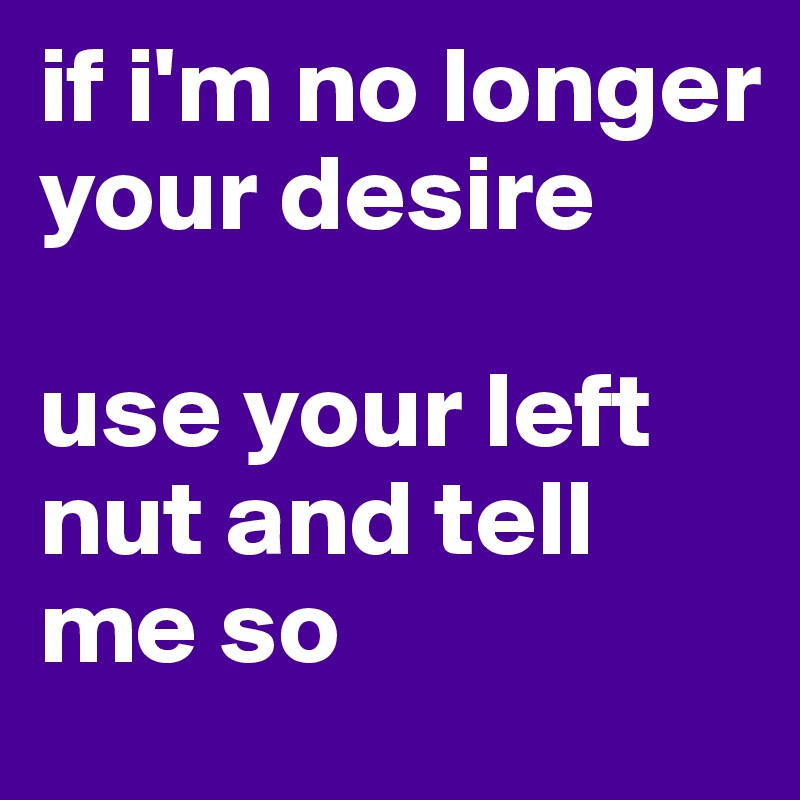 if i'm no longer your desire

use your left nut and tell me so