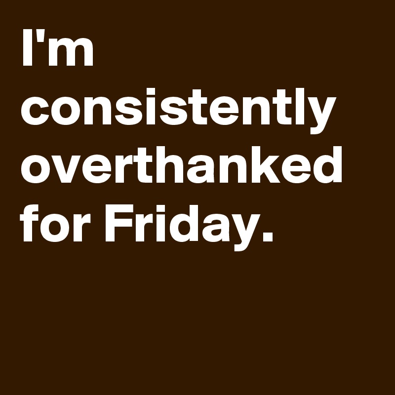 I'm consistently overthanked for Friday.