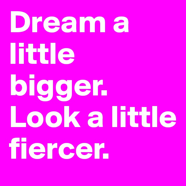 Dream a little bigger.
Look a little fiercer.