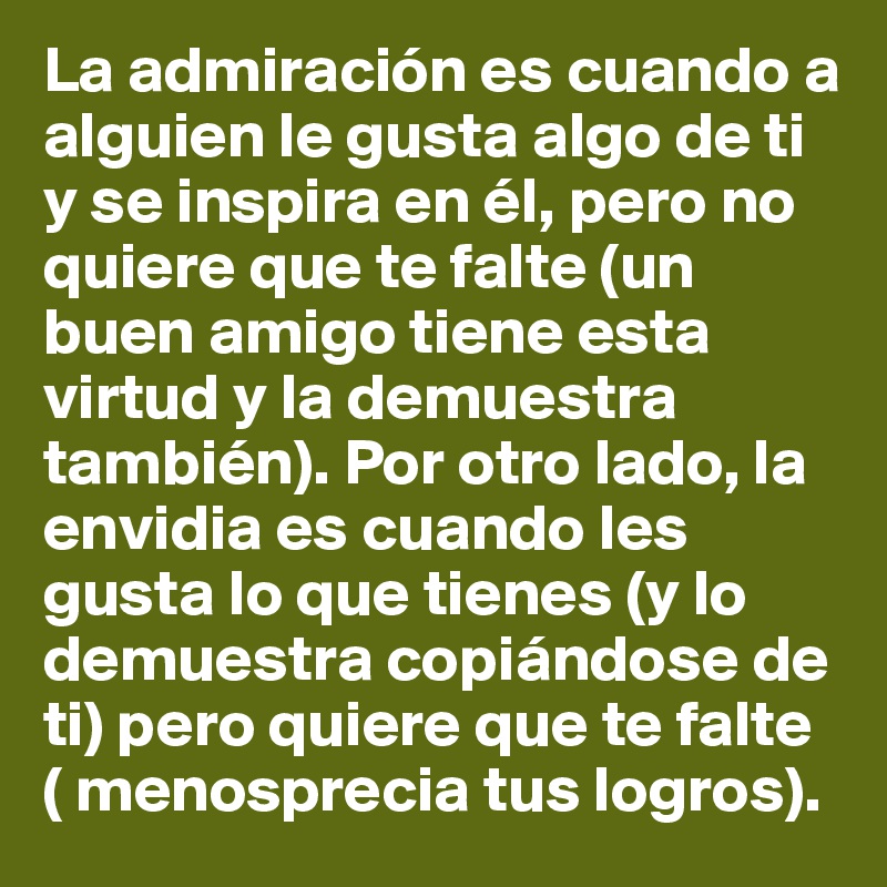 La admiración es cuando a alguien le gusta algo de ti y se inspira en él, pero no quiere que te falte (un buen amigo tiene esta virtud y la demuestra también). Por otro lado, la envidia es cuando les gusta lo que tienes (y lo demuestra copiándose de ti) pero quiere que te falte ( menosprecia tus logros).