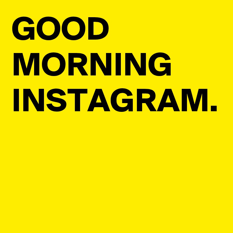 GOOD
MORNING
INSTAGRAM.
