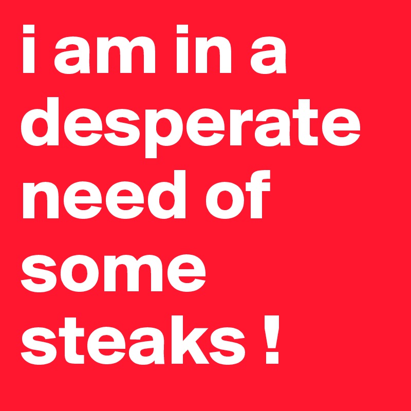 i am in a desperate need of some steaks !