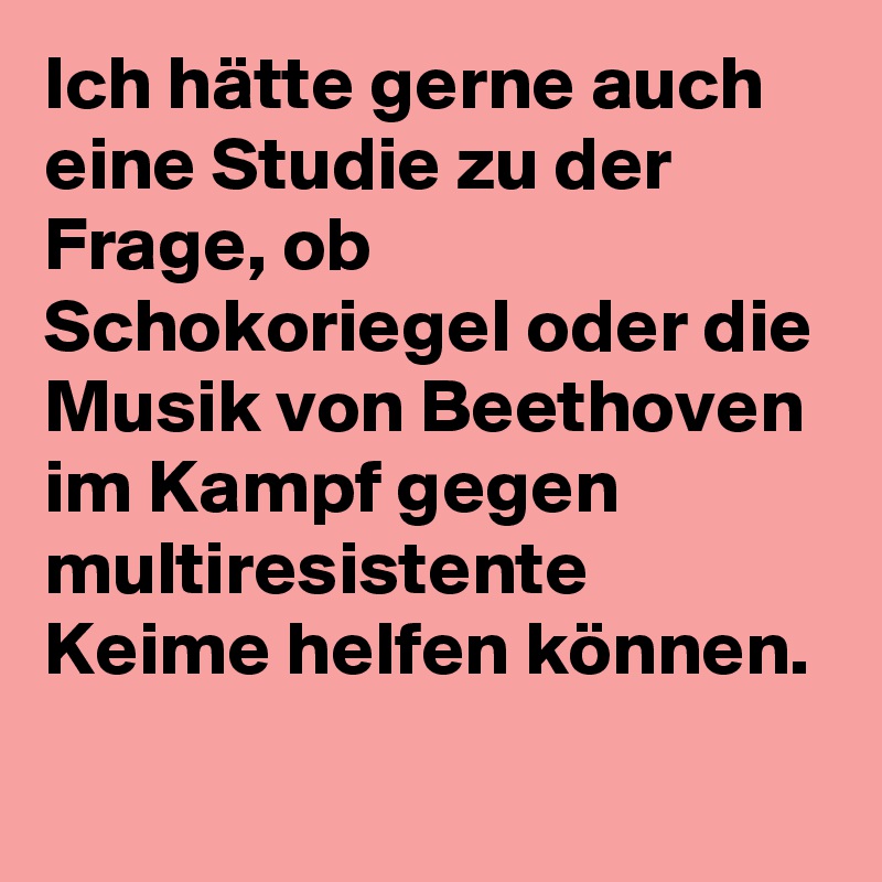Ich hätte gerne auch eine Studie zu der Frage, ob Schokoriegel oder die Musik von Beethoven im Kampf gegen multiresistente Keime helfen können.