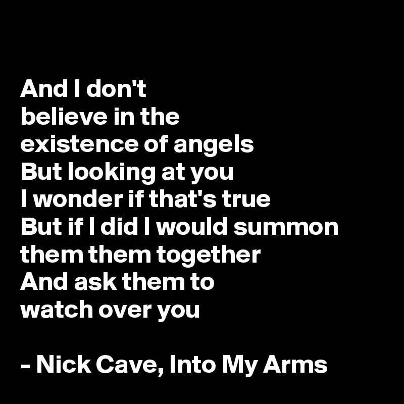 

And I don't 
believe in the 
existence of angels
But looking at you 
I wonder if that's true
But if I did I would summon them them together
And ask them to 
watch over you 

- Nick Cave, Into My Arms
