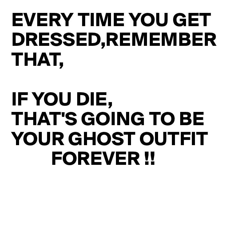 EVERY TIME YOU GET DRESSED,REMEMBER THAT, IF YOU DIE, THAT'S GOING TO ...