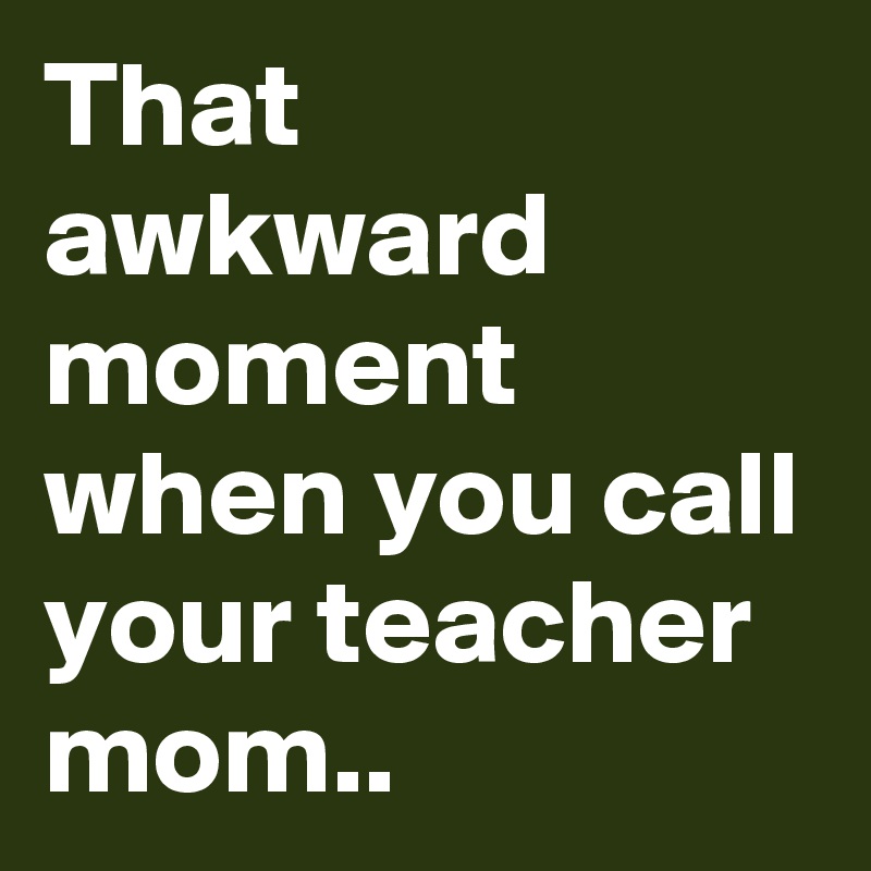 That awkward moment when you call your teacher mom..