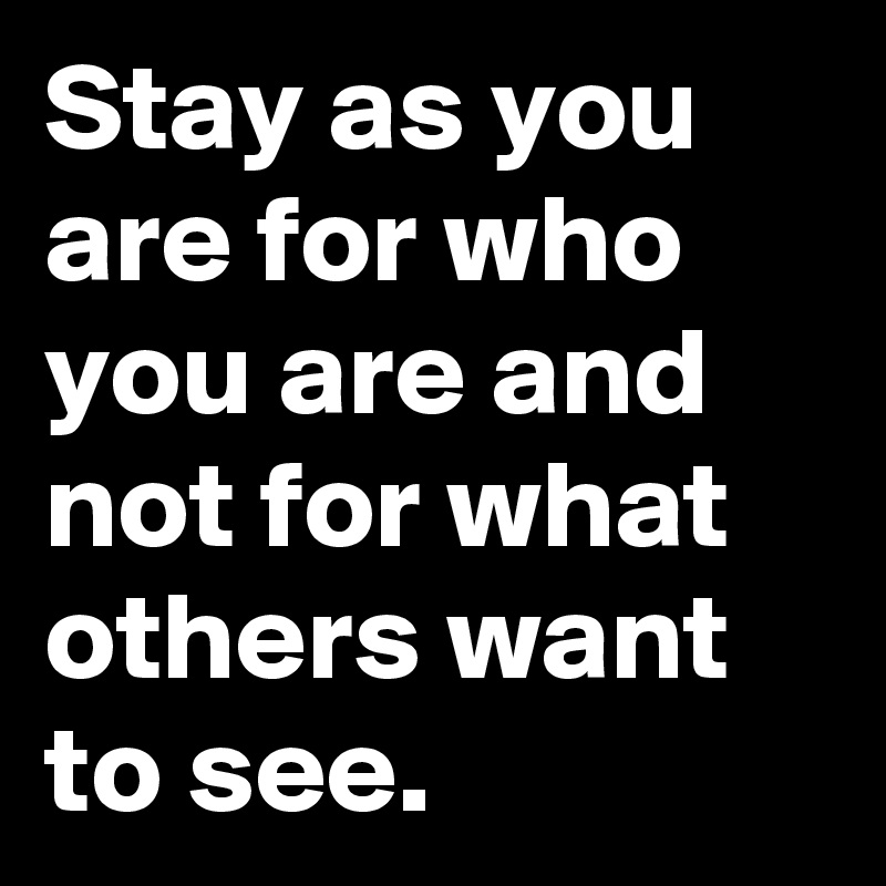 Stay as you are for who you are and not for what others want to see.