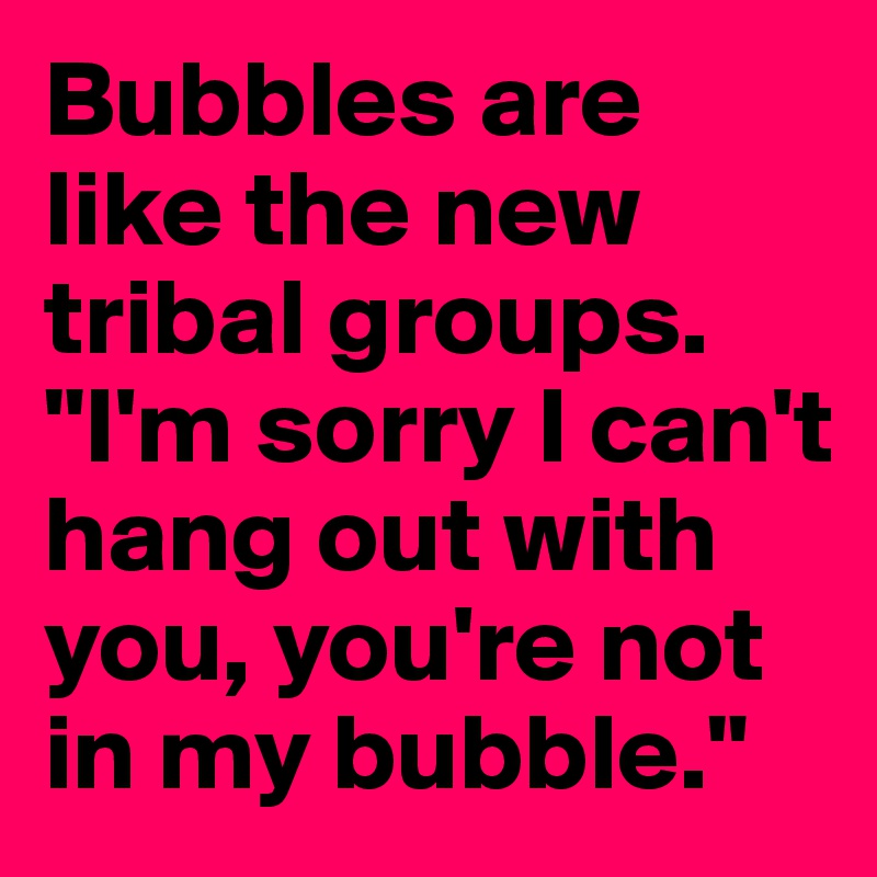 Bubbles are like the new tribal groups.
"I'm sorry I can't hang out with you, you're not in my bubble."