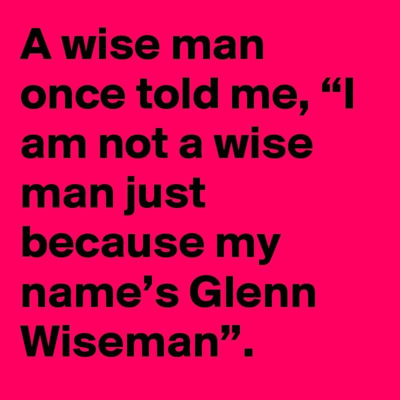 A wise man once told me, “I am not a wise man just because my name’s Glenn Wiseman”.