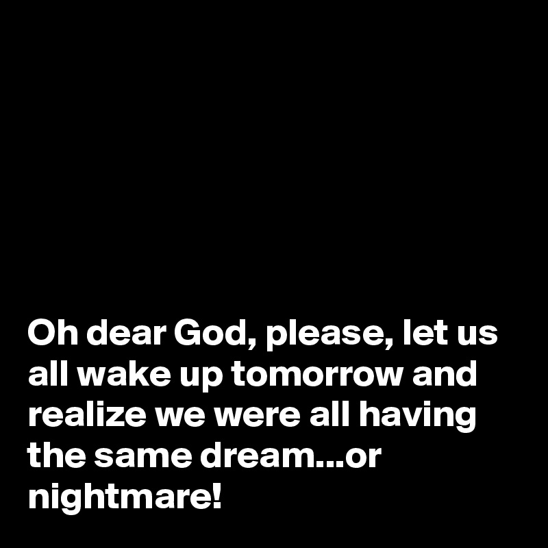 






Oh dear God, please, let us all wake up tomorrow and realize we were all having the same dream...or nightmare!