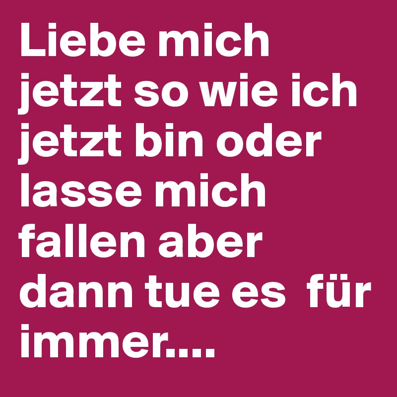 Liebe mich jetzt so wie ich jetzt bin oder lasse mich fallen aber dann tue es  für immer....