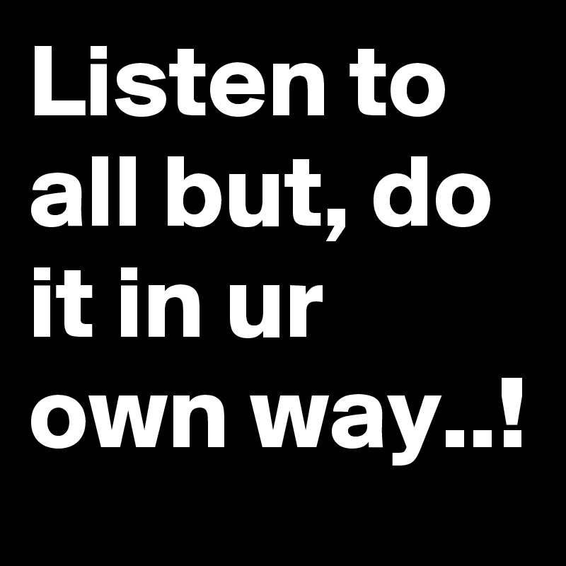 Listen to all but, do it in ur own way..!