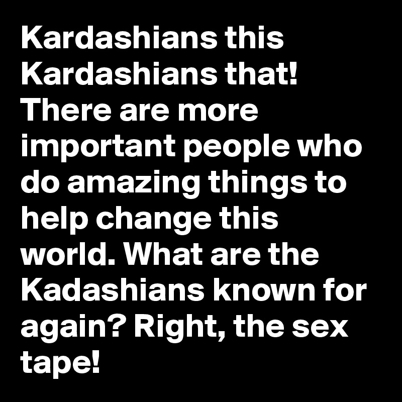 Kardashians this Kardashians that! There are more important people who do amazing things to help change this world. What are the Kadashians known for again? Right, the sex tape! 